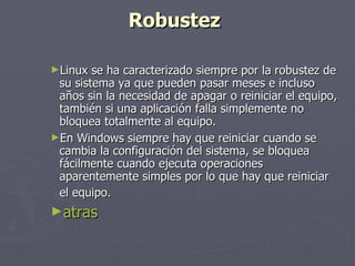 Robustez   Linux se ha caracterizado siempre por la robustez de su sistema ya que pueden pasar meses e incluso años sin la necesidad de apagar o reiniciar el equipo, también si una aplicación falla simplemente no bloquea totalmente al equipo.  En Windows siempre hay que reiniciar cuando se cambia la configuración del sistema, se bloquea fácilmente cuando ejecuta operaciones aparentemente simples por lo que hay que reiniciar el equipo.   atras 