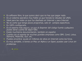 Es software libre, lo que quiere decir que no hay que pagar nada.  Es un sistema operativo muy fiable ya que hereda la robustez de UNIX.  Ideal para las redes ya que fue diseñado en Internet y para Internet  No es cierto que tenga pocos programas, solo en  campos especificos.  Es 100% configurarle.  Es el sistema más seguro, ya que al disponer del código fuente cualquiera puede darse cuanta de algún fallo.  Existe muchísima documentación, también en español.  Cuenta con el soporte de muchas grandes empresas como IBM, Corel, Lotus, Siemens, Motorola, Sun, etc.  Puedes encontrar ayuda en millones de sitios en Internet como los foros.  Es muy portable, si tienes un Mac un Alpha o un Sparc puedes usar Linux sin problemas.   atras 