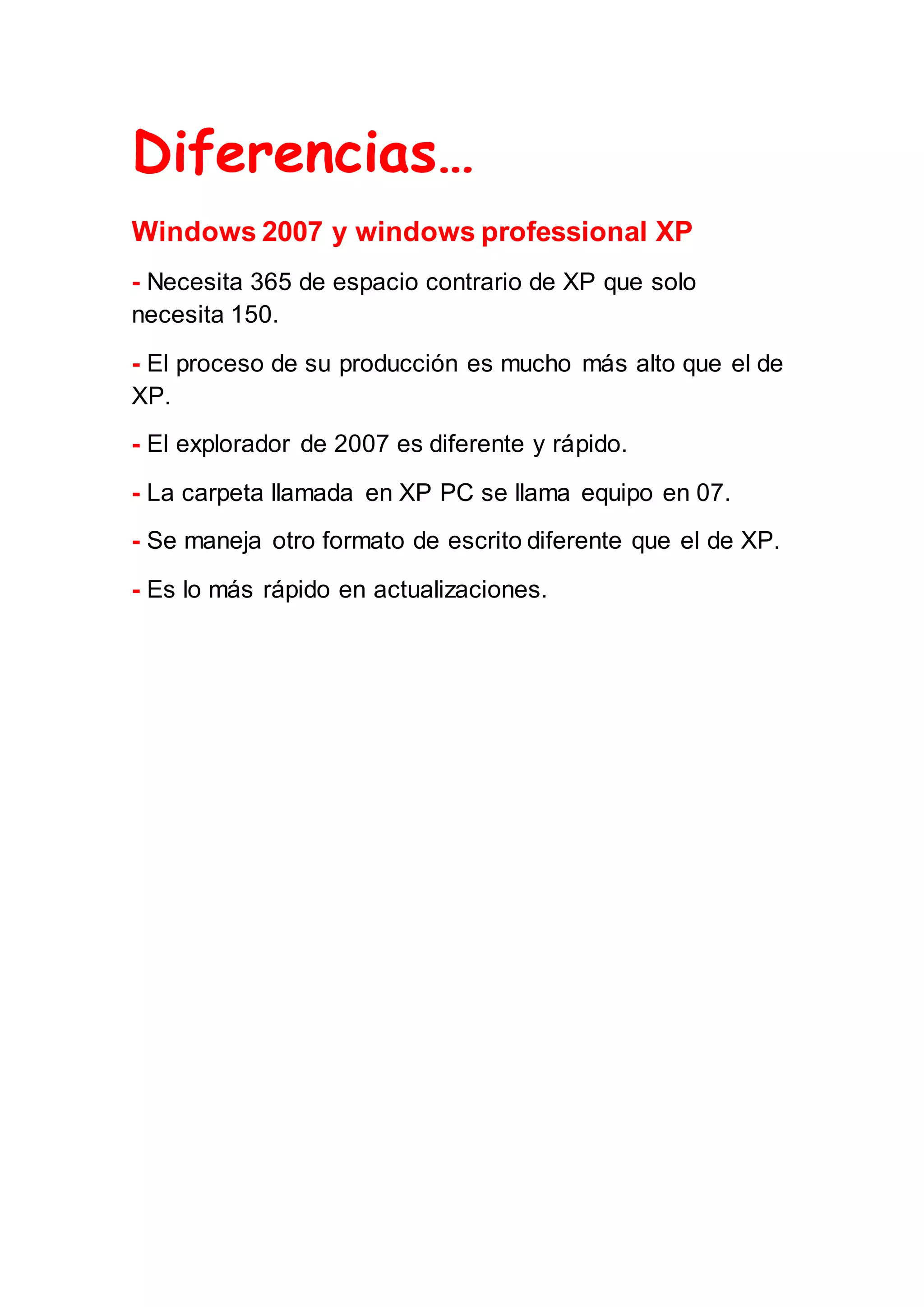 Diferencias…
Windows 2007 y windows professional XP
- Necesita 365 de espacio contrario de XP que solo
necesita 150.
- El proceso de su producción es mucho más alto que el de
XP.
- El explorador de 2007 es diferente y rápido.
- La carpeta llamada en XP PC se llama equipo en 07.
- Se maneja otro formato de escrito diferente que el de XP.
- Es lo más rápido en actualizaciones.