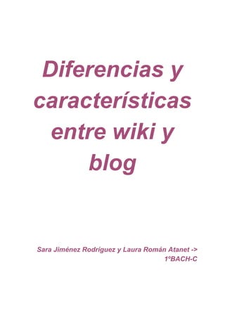  
 
 
Diferencias y 
características 
entre wiki y 
blog 
 
 
 
 
 
 
 
Sara Jiménez Rodríguez y Laura Román Atanet ­> 
1ºBACH­C 
 
 
 