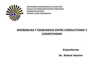UNIVERSIDAD GRAN MARISCAL DE AYACUCHO
      ESCUELA DE FORMACION DOCENTE BARCELONA
      FORMACION DOCENTE
      CATEDRA: BASES PSICOLOGICAS




DIFERENCIAS Y SEMEJANZAS ENTRE CONDUCTISMO Y
                 COGNITIVISMO



                                           Expositores:

                                       Dr. Rafael Useche
 