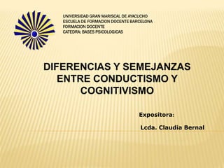 UNIVERSIDAD GRAN MARISCAL DE AYACUCHO
   ESCUELA DE FORMACION DOCENTE BARCELONA
   FORMACION DOCENTE
   CATEDRA: BASES PSICOLOGICAS




DIFERENCIAS Y SEMEJANZAS
   ENTRE CONDUCTISMO Y
       COGNITIVISMO

                                   Expositora:

                                   Lcda. Claudia Bernal
 