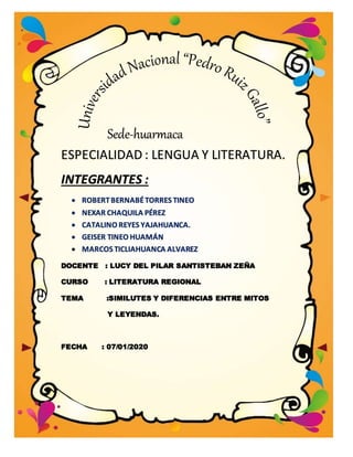 Sede-huarmaca
ESPECIALIDAD : LENGUA Y LITERATURA.
INTEGRANTES :
 ROBERTBERNABÉTORRES TINEO
 NEXAR CHAQUILA PÉREZ
 CATALINO REYES YAJAHUANCA.
 GEISER TINEO HUAMÁN
 MARCOS TICLIAHUANCA ALVAREZ
DOCENTE : LUCY DEL PILAR SANTISTEBAN ZEÑA
CURSO : LITERATURA REGIONAL
TEMA :SIMILUTES Y DIFERENCIAS ENTRE MITOS
Y LEYENDAS.
FECHA : 07/01/2020
 