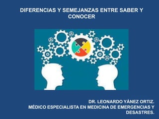 DIFERENCIAS Y SEMEJANZAS ENTRE SABER Y
CONOCER
DR. LEONARDO YÁNEZ ORTIZ.
MÉDICO ESPECIALISTA EN MEDICINA DE EMERGENCIAS Y
DESASTRES.
 