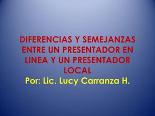 DIFERENCIAS Y SEMEJANZAS
ENTRE UN PRESENTADOR EN
LINEA Y UN PRESENTADOR
LOCAL
Por: Lic. Lucy Carranza H.
 