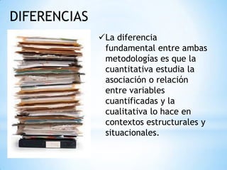 DIFERENCIAS
              La diferencia
               fundamental entre ambas
               metodologías es que la
               cuantitativa estudia la
               asociación o relación
               entre variables
               cuantificadas y la
               cualitativa lo hace en
               contextos estructurales y
               situacionales.
 