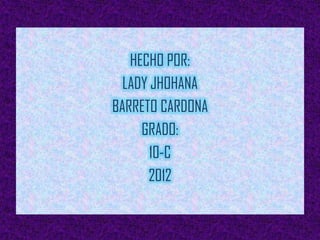 HECHO POR:
  LADY JHOHANA
BARRETO CARDONA
     GRADO:
       10-C
      2012
 