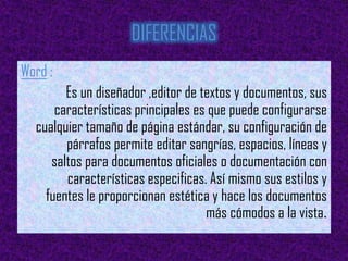 DIFERENCIAS
Word :
        Es un diseñador ,editor de textos y documentos, sus
      características principales es que puede configurarse
  cualquier tamaño de página estándar, su configuración de
        párrafos permite editar sangrías, espacios, líneas y
     saltos para documentos oficiales o documentación con
        características especificas. Así mismo sus estilos y
    fuentes le proporcionan estética y hace los documentos
                                    más cómodos a la vista.
 