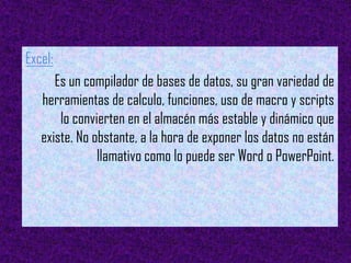 Excel:
      Es un compilador de bases de datos, su gran variedad de
   herramientas de calculo, funciones, uso de macro y scripts
       lo convierten en el almacén más estable y dinámico que
   existe. No obstante, a la hora de exponer los datos no están
               llamativo como lo puede ser Word o PowerPoint.
 