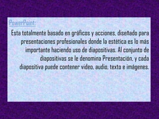 PowerPoint:
 Esta totalmente basado en gráficos y acciones, diseñado para
     presentaciones profesionales donde la estética es lo más
        importante haciendo uso de diapositivas. Al conjunto de
               diapositivas se le denomina Presentación, y cada
     diapositiva puede contener video, audio, texto e imágenes.
 
