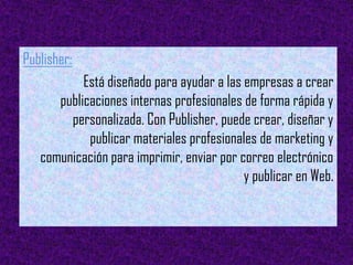 Publisher:
           Está diseñado para ayudar a las empresas a crear
      publicaciones internas profesionales de forma rápida y
        personalizada. Con Publisher, puede crear, diseñar y
            publicar materiales profesionales de marketing y
   comunicación para imprimir, enviar por correo electrónico
                                           y publicar en Web.
 