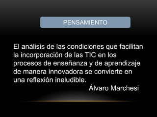 PENSAMIENTO 
El análisis de las condiciones que facilitan 
la incorporación de las TIC en los 
procesos de enseñanza y de aprendizaje 
de manera innovadora se convierte en 
una reflexión ineludible. 
Álvaro Marchesi 
 