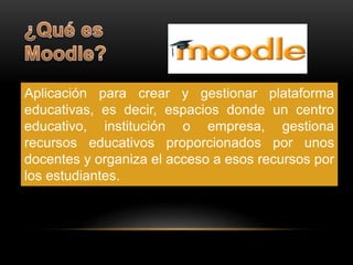 Aplicación para crear y gestionar plataforma 
educativas, es decir, espacios donde un centro 
educativo, institución o empresa, gestiona 
recursos educativos proporcionados por unos 
docentes y organiza el acceso a esos recursos por 
los estudiantes. 
 