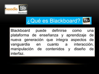 ¿Qué es Blackboard? 
Blackboard puede definirse como una 
plataforma de enseñanza y aprendizaje de 
nueva generación que integra aspectos de 
vanguardia en cuanto a interacción, 
manipulación de contenidos y diseño de 
interfaz. 
 