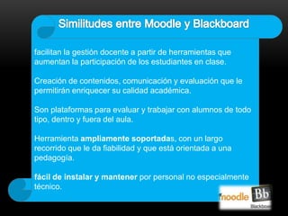 facilitan la gestión docente a partir de herramientas que 
aumentan la participación de los estudiantes en clase. 
Creación de contenidos, comunicación y evaluación que le 
permitirán enriquecer su calidad académica. 
Son plataformas para evaluar y trabajar con alumnos de todo 
tipo, dentro y fuera del aula. 
Herramienta ampliamente soportadas, con un largo 
recorrido que le da fiabilidad y que está orientada a una 
pedagogía. 
fácil de instalar y mantener por personal no especialmente 
técnico. 
 