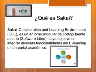 ¿Qué es Sakai? 
Sakai, Collaboration and Learning Environment 
(CLE), es un entorno modular de código fuente 
abierto (Software Libre), cuyo objetivo es 
integrar diversas funcionalidades del E-learning 
en un portal académico. 
 