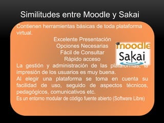 Similitudes entre Moodle y Sakai 
Contienen herramientas básicas de toda plataforma 
virtual. 
Excelente Presentación 
Opciones Necesarias 
Fácil de Consultar 
Rápido acceso 
La gestión y administración de las plataformas, la 
impresión de los usuarios es muy buena. 
Al elegir una plataforma se toma en cuenta su 
facilidad de uso, seguido de aspectos técnicos, 
pedagógicos, comunicativos etc. 
Es un entorno modular de código fuente abierto (Software Libre) 
 