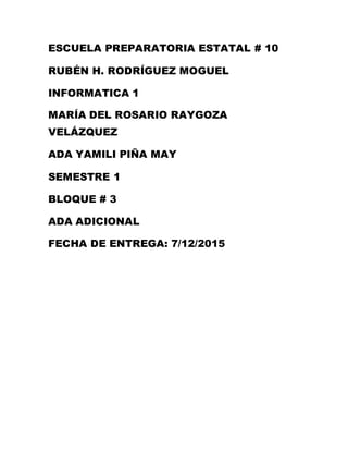 ESCUELA PREPARATORIA ESTATAL # 10
RUBÉN H. RODRÍGUEZ MOGUEL
INFORMATICA 1
MARÍA DEL ROSARIO RAYGOZA
VELÁZQUEZ
ADA YAMILI PIÑA MAY
SEMESTRE 1
BLOQUE # 3
ADA ADICIONAL
FECHA DE ENTREGA: 7/12/2015
 