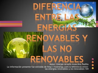 Autor: Giorjan Arnulfo Arancibia Padilla 
La información presente fue extraída de http://twenergy.com/a/diferencia-entre-las- 
energias-renovables-y-no-renovables-104 
 