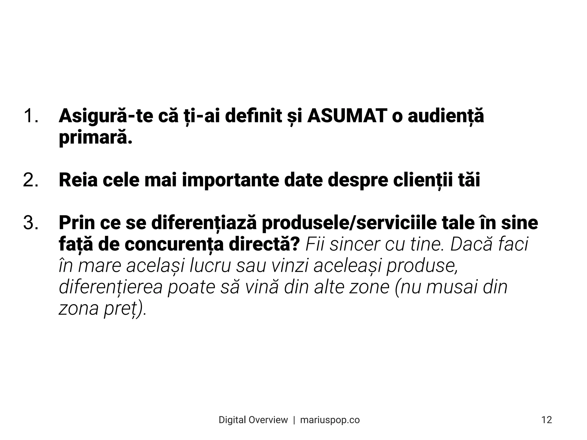 1. Asigură-te că ți-ai deﬁnit și ASUMAT o audiență
primară.
2. Reia cele mai importante date despre clienții tăi
3. Prin ce se diferențiază produsele/serviciile tale în sine
față de concurența directă? Fii sincer cu tine. Dacă faci
în mare același lucru sau vinzi aceleași produse,
diferențierea poate să vină din alte zone (nu musai din
zona preț).
12
Digital Overview  |  mariuspop.co
 