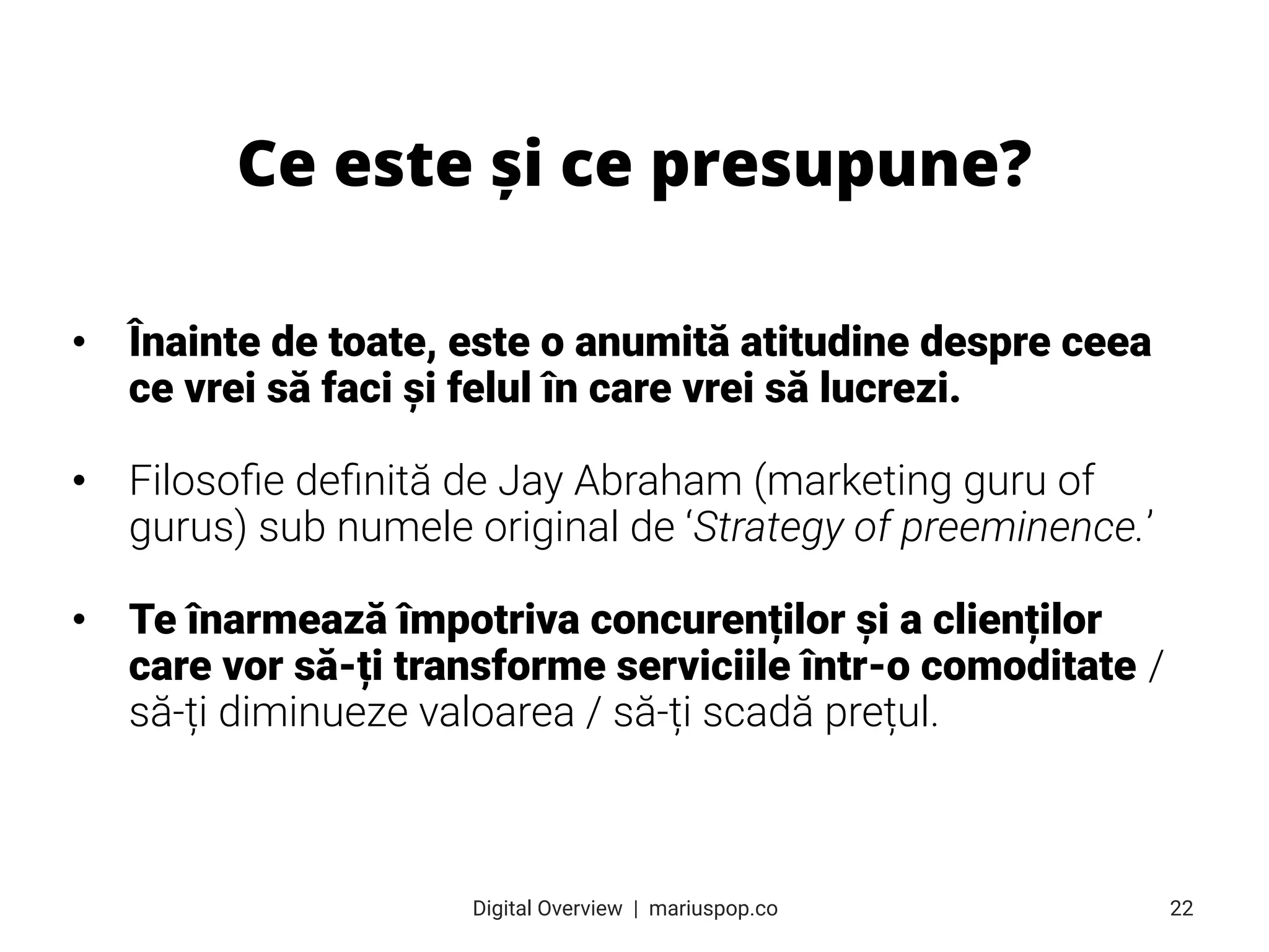 • Înainte de toate, este o anumită atitudine despre ceea
ce vrei să faci și felul în care vrei să lucrezi.
• Filosoﬁe deﬁnită de Jay Abraham (marketing guru of
gurus) sub numele original de ‘Strategy of preeminence.’
• Te înarmează împotriva concurenților și a clienților
care vor să-ți transforme serviciile într-o comoditate /
să-ți diminueze valoarea / să-ți scadă prețul.
Ce este și ce presupune?
22
Digital Overview  |  mariuspop.co
 