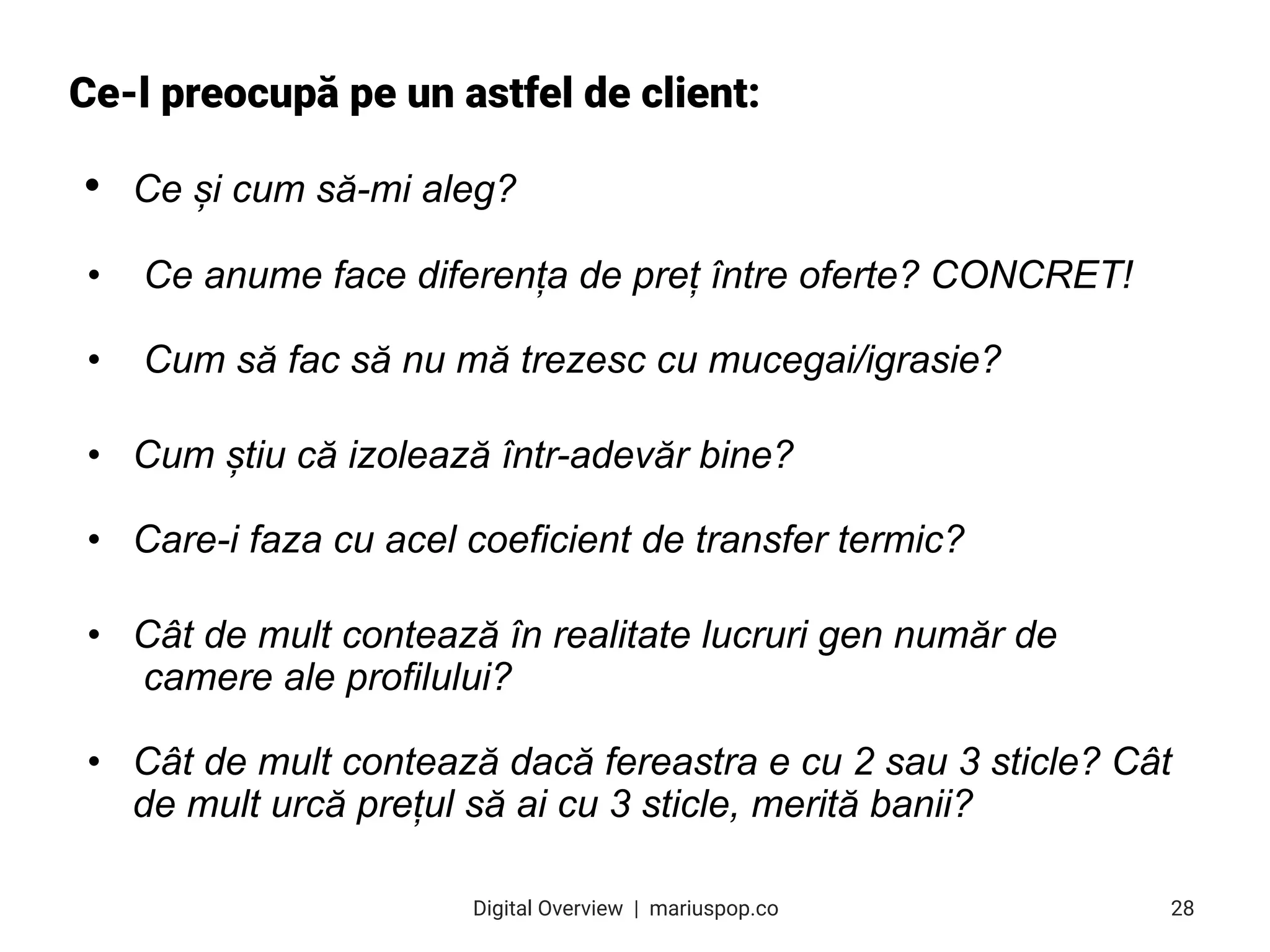 Ce-l preocupă pe un astfel de client:
• Ce și cum să-mi aleg?
• Ce anume face diferența de preț între oferte? CONCRET!
• Cum să fac să nu mă trezesc cu mucegai/igrasie?
• Cum știu că izolează într-adevăr bine?
• Care-i faza cu acel coeficient de transfer termic?
• Cât de mult contează în realitate lucruri gen număr de
camere ale profilului?
• Cât de mult contează dacă fereastra e cu 2 sau 3 sticle? Cât
de mult urcă prețul să ai cu 3 sticle, merită banii?
28
Digital Overview  |  mariuspop.co
 
