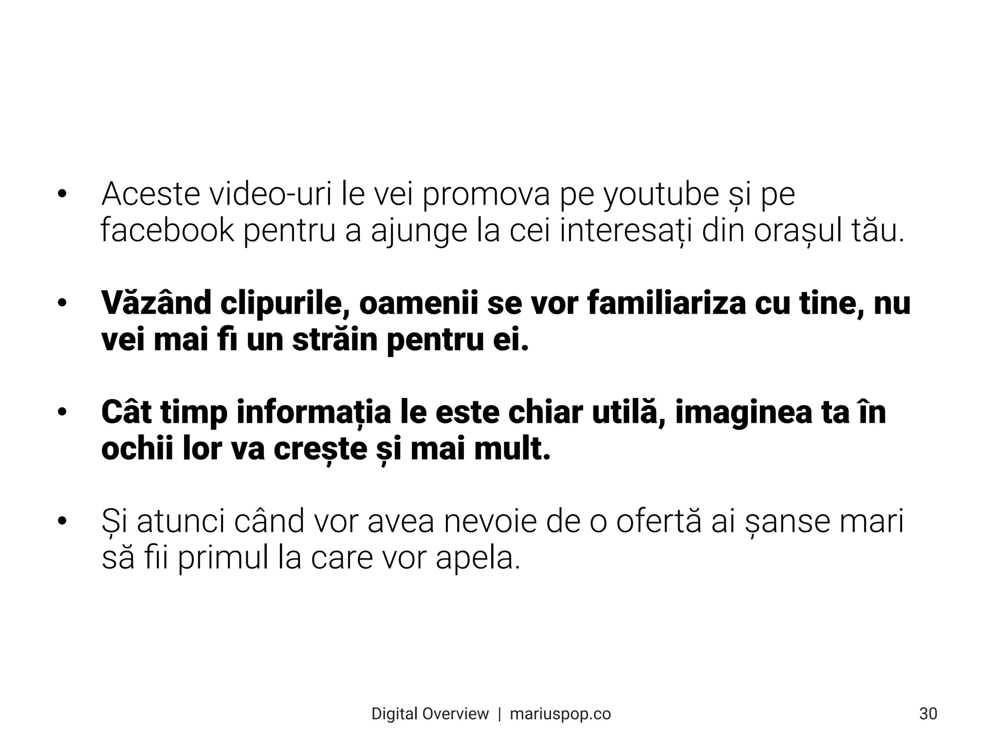 • Aceste video-uri le vei promova pe youtube și pe
facebook pentru a ajunge la cei interesați din orașul tău.
• Văzând clipurile, oamenii se vor familiariza cu tine, nu
vei mai ﬁ un străin pentru ei.
• Cât timp informația le este chiar utilă, imaginea ta în
ochii lor va crește și mai mult.
• Și atunci când vor avea nevoie de o ofertă ai șanse mari
să ﬁi primul la care vor apela.
30
Digital Overview  |  mariuspop.co
 