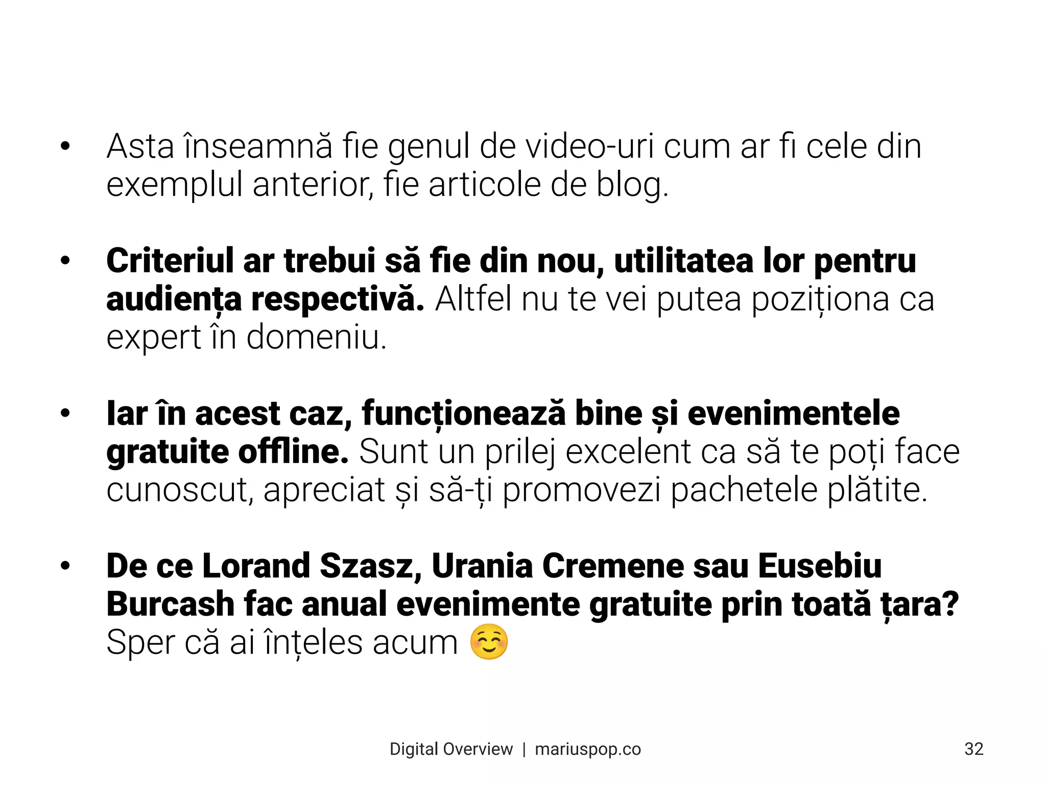 • Asta înseamnă ﬁe genul de video-uri cum ar ﬁ cele din
exemplul anterior, ﬁe articole de blog.
• Criteriul ar trebui să ﬁe din nou, utilitatea lor pentru
audiența respectivă. Altfel nu te vei putea poziționa ca
expert în domeniu.
• Iar în acest caz, funcționează bine și evenimentele
gratuite oﬄine. Sunt un prilej excelent ca să te poți face
cunoscut, apreciat și să-ți promovezi pachetele plătite.
• De ce Lorand Szasz, Urania Cremene sau Eusebiu
Burcash fac anual evenimente gratuite prin toată țara?
Sper că ai înțeles acum ☺
32
Digital Overview  |  mariuspop.co
 