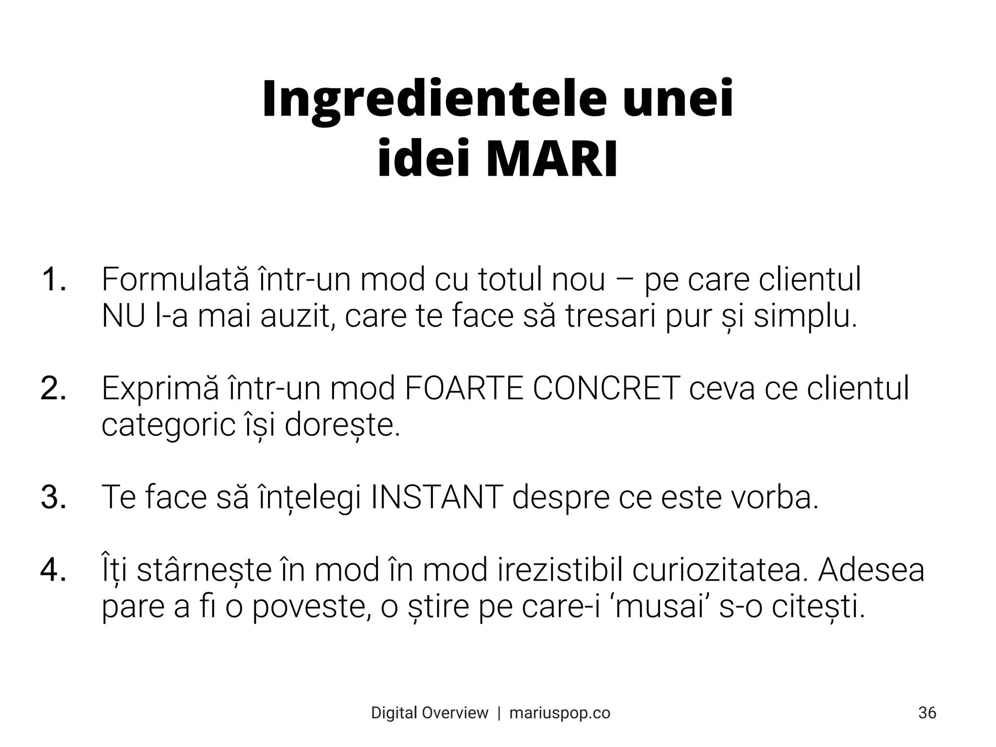 1. Formulată într-un mod cu totul nou – pe care clientul
NU l-a mai auzit, care te face să tresari pur și simplu.
2. Exprimă într-un mod FOARTE CONCRET ceva ce clientul
categoric își dorește.
3. Te face să înțelegi INSTANT despre ce este vorba.
4. Îți stârnește în mod în mod irezistibil curiozitatea. Adesea
pare a ﬁ o poveste, o știre pe care-i ‘musai’ s-o citești.
Ingredientele unei
idei MARI
36
Digital Overview  |  mariuspop.co
 