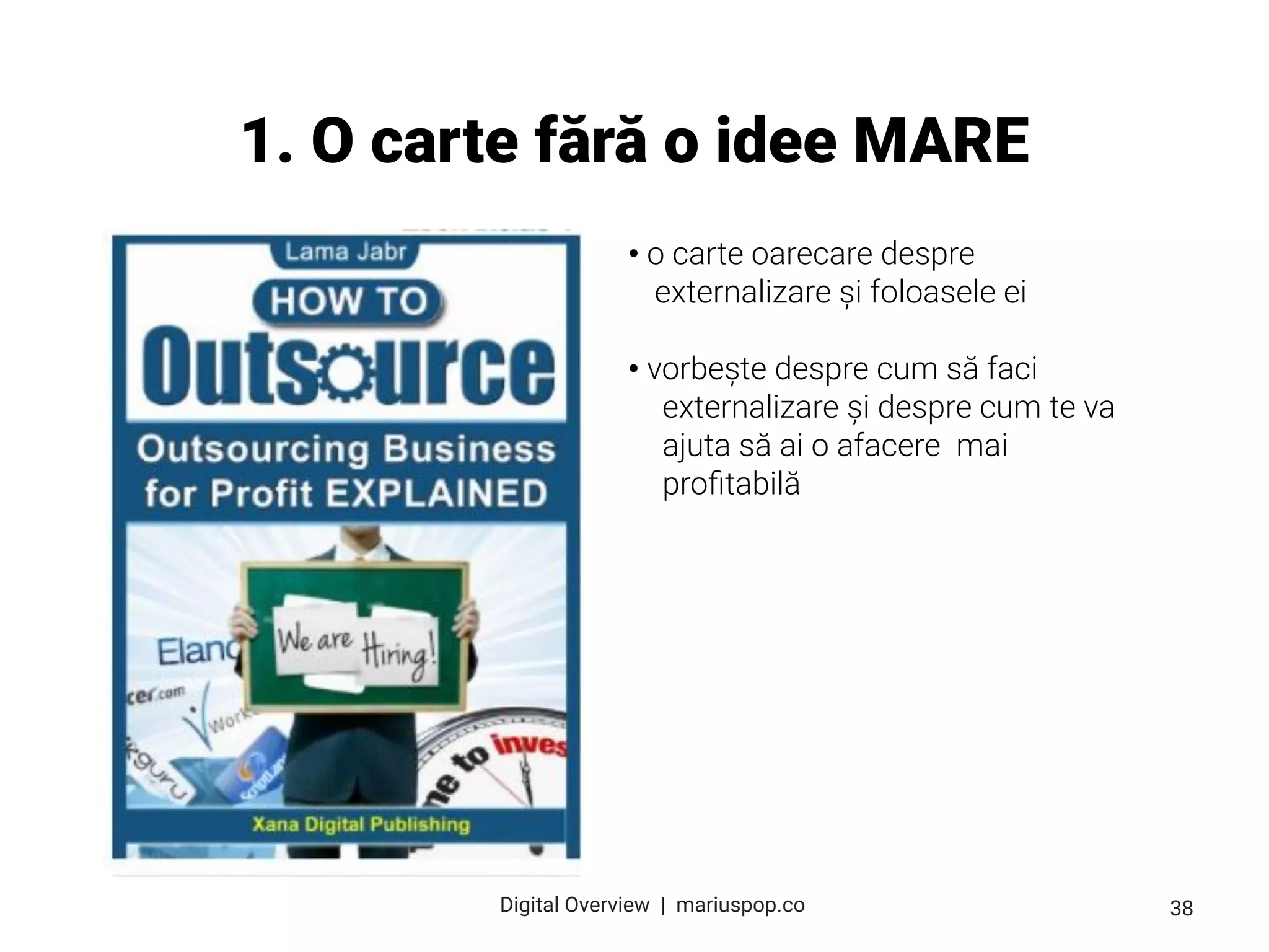1. O carte fără o idee MARE
• o carte oarecare despre
externalizare și foloasele ei
• vorbește despre cum să faci
externalizare și despre cum te va
ajuta să ai o afacere mai
proﬁtabilă
38
Digital Overview  |  mariuspop.co
 