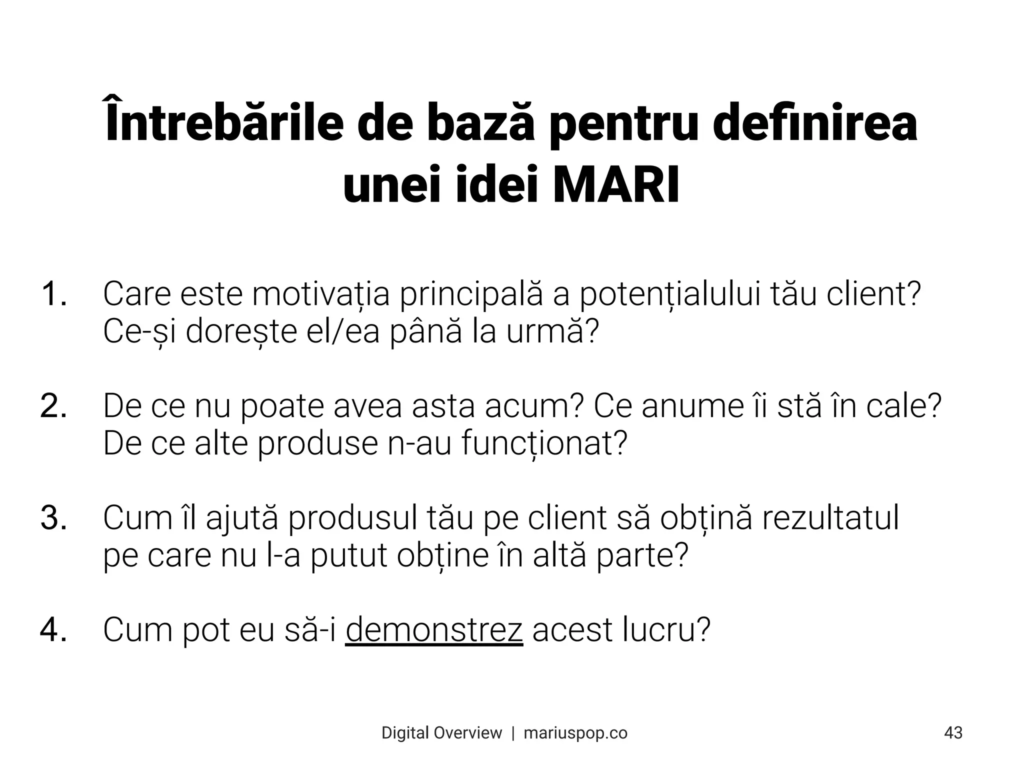 1. Care este motivația principală a potențialului tău client?
Ce-și dorește el/ea până la urmă?
2. De ce nu poate avea asta acum? Ce anume îi stă în cale?
De ce alte produse n-au funcționat?
3. Cum îl ajută produsul tău pe client să obțină rezultatul
pe care nu l-a putut obține în altă parte?
4. Cum pot eu să-i demonstrez acest lucru?
Întrebările de bază pentru deﬁnirea
unei idei MARI
43
Digital Overview  |  mariuspop.co
 