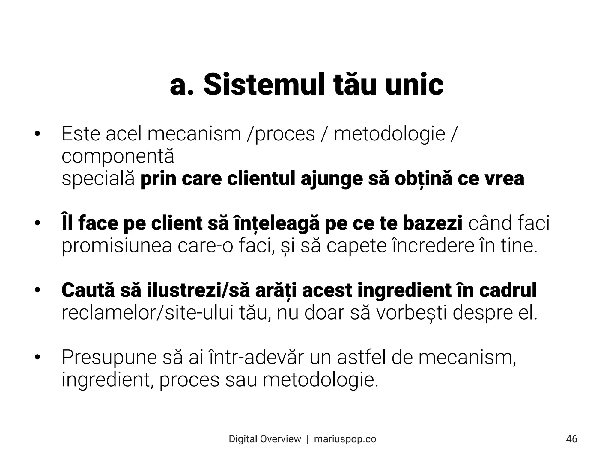• Este acel mecanism /proces / metodologie /
componentă
specială prin care clientul ajunge să obțină ce vrea
• Îl face pe client să înțeleagă pe ce te bazezi când faci
promisiunea care-o faci, și să capete încredere în tine.
• Caută să ilustrezi/să arăți acest ingredient în cadrul
reclamelor/site-ului tău, nu doar să vorbești despre el.
• Presupune să ai într-adevăr un astfel de mecanism,
ingredient, proces sau metodologie.
a. Sistemul tău unic
46
Digital Overview  |  mariuspop.co
 