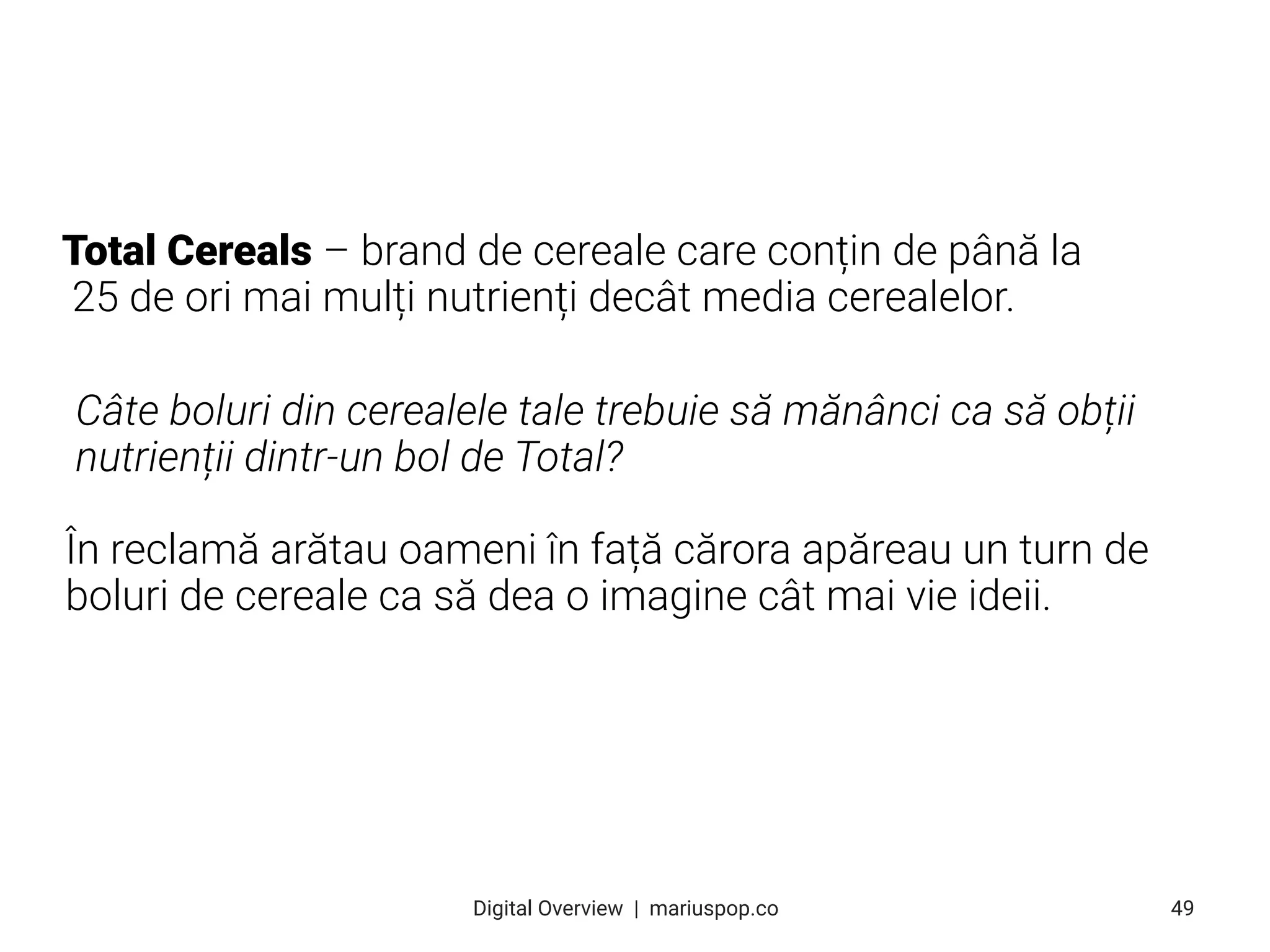 Total Cereals – brand de cereale care conțin de până la
25 de ori mai mulți nutrienți decât media cerealelor.
Câte boluri din cerealele tale trebuie să mănânci ca să obții
nutrienții dintr-un bol de Total?
În reclamă arătau oameni în față cărora apăreau un turn de
boluri de cereale ca să dea o imagine cât mai vie ideii.
49
Digital Overview  |  mariuspop.co
 