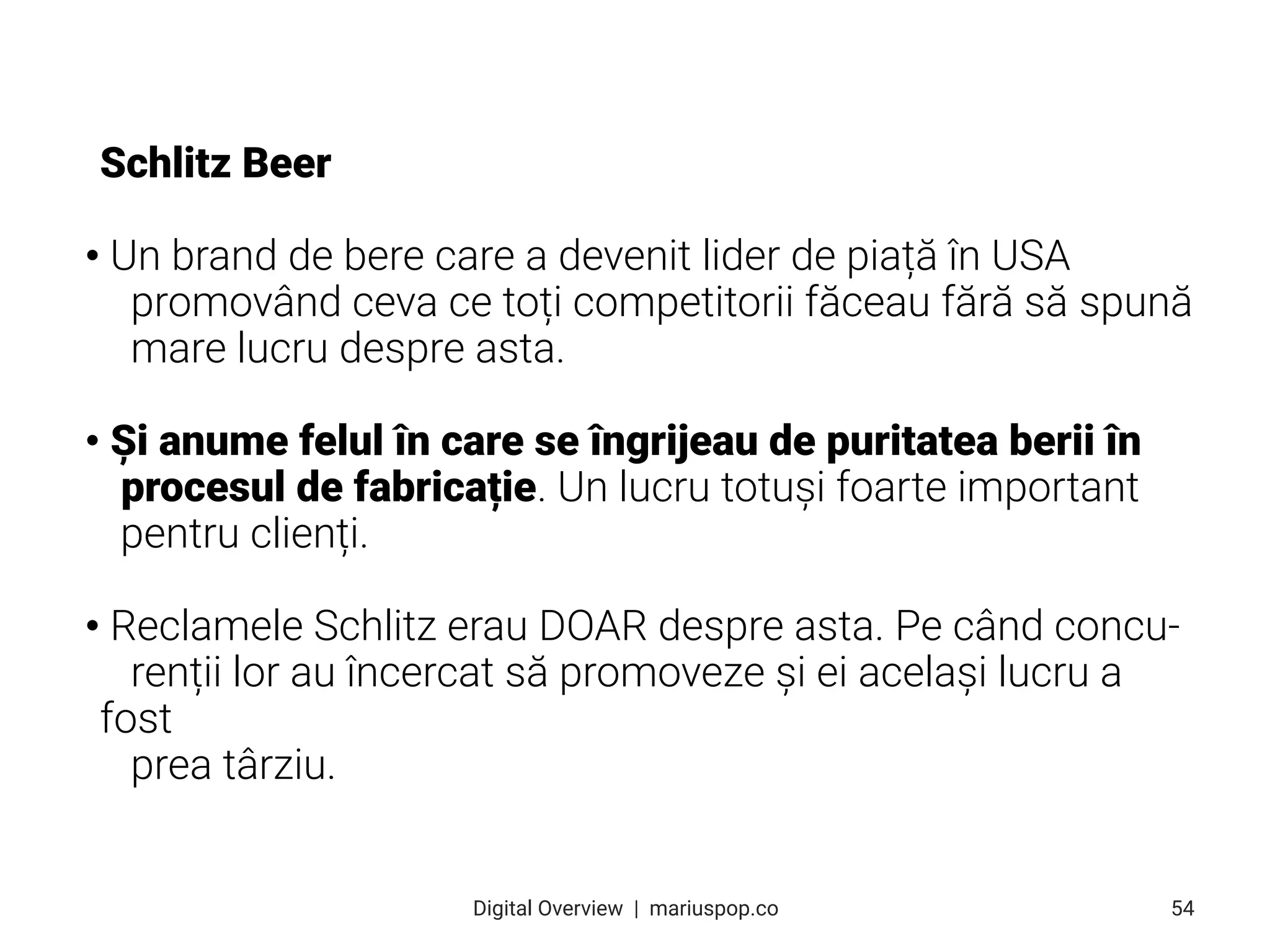 Schlitz Beer
• Un brand de bere care a devenit lider de piață în USA
promovând ceva ce toți competitorii făceau fără să spună
mare lucru despre asta.
• Și anume felul în care se îngrijeau de puritatea berii în
procesul de fabricație. Un lucru totuși foarte important
pentru clienți.
• Reclamele Schlitz erau DOAR despre asta. Pe când concu-
renții lor au încercat să promoveze și ei același lucru a
fost
prea târziu.
54
Digital Overview  |  mariuspop.co
 