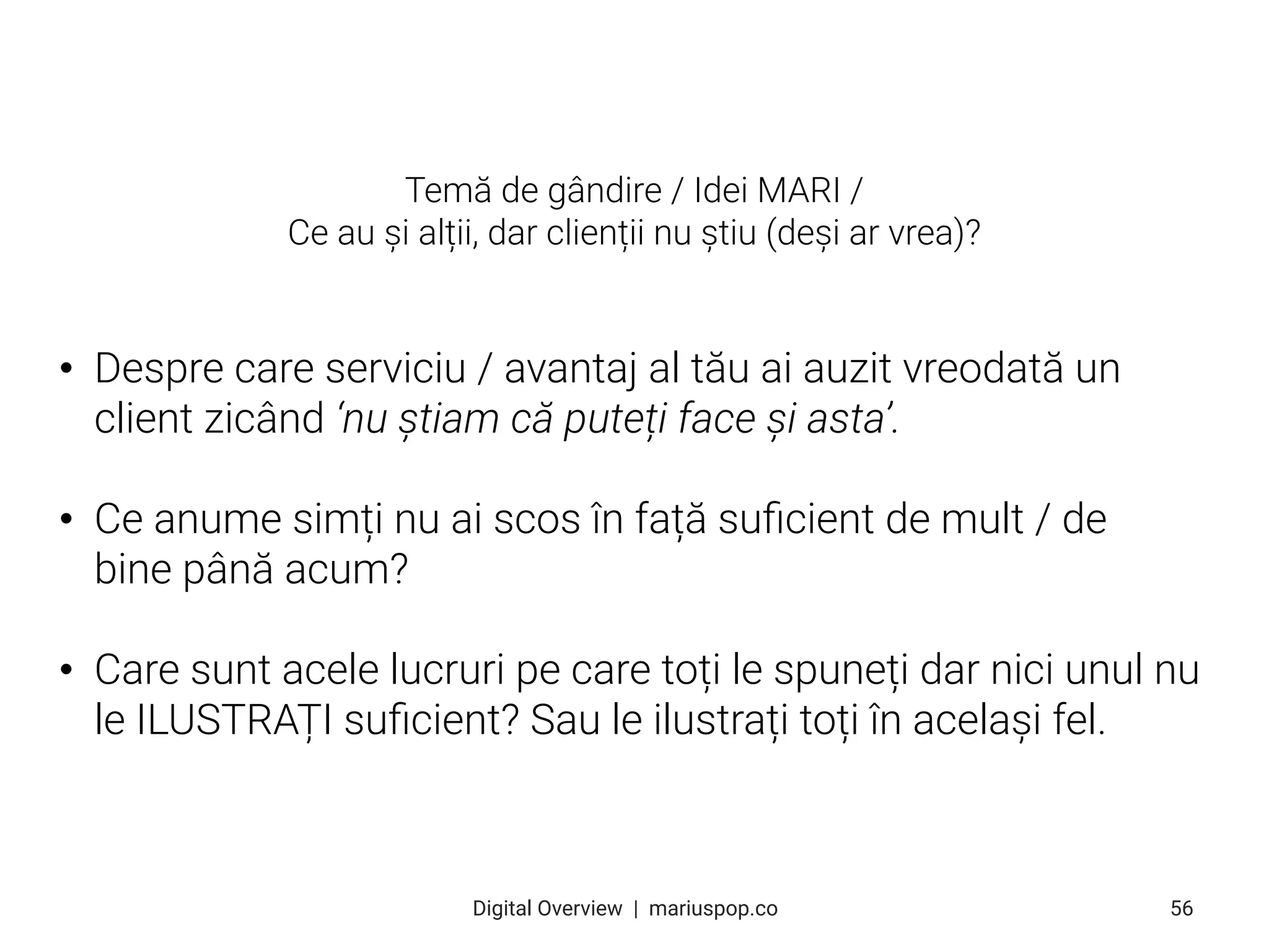 • Despre care serviciu / avantaj al tău ai auzit vreodată un
client zicând ‘nu știam că puteți face și asta’.
• Ce anume simți nu ai scos în față suﬁcient de mult / de
bine până acum?
• Care sunt acele lucruri pe care toți le spuneți dar nici unul nu
le ILUSTRAȚI suﬁcient? Sau le ilustrați toți în același fel.
56
Digital Overview  |  mariuspop.co
Temă de gândire / Idei MARI /
Ce au și alții, dar clienții nu știu (deși ar vrea)?
 