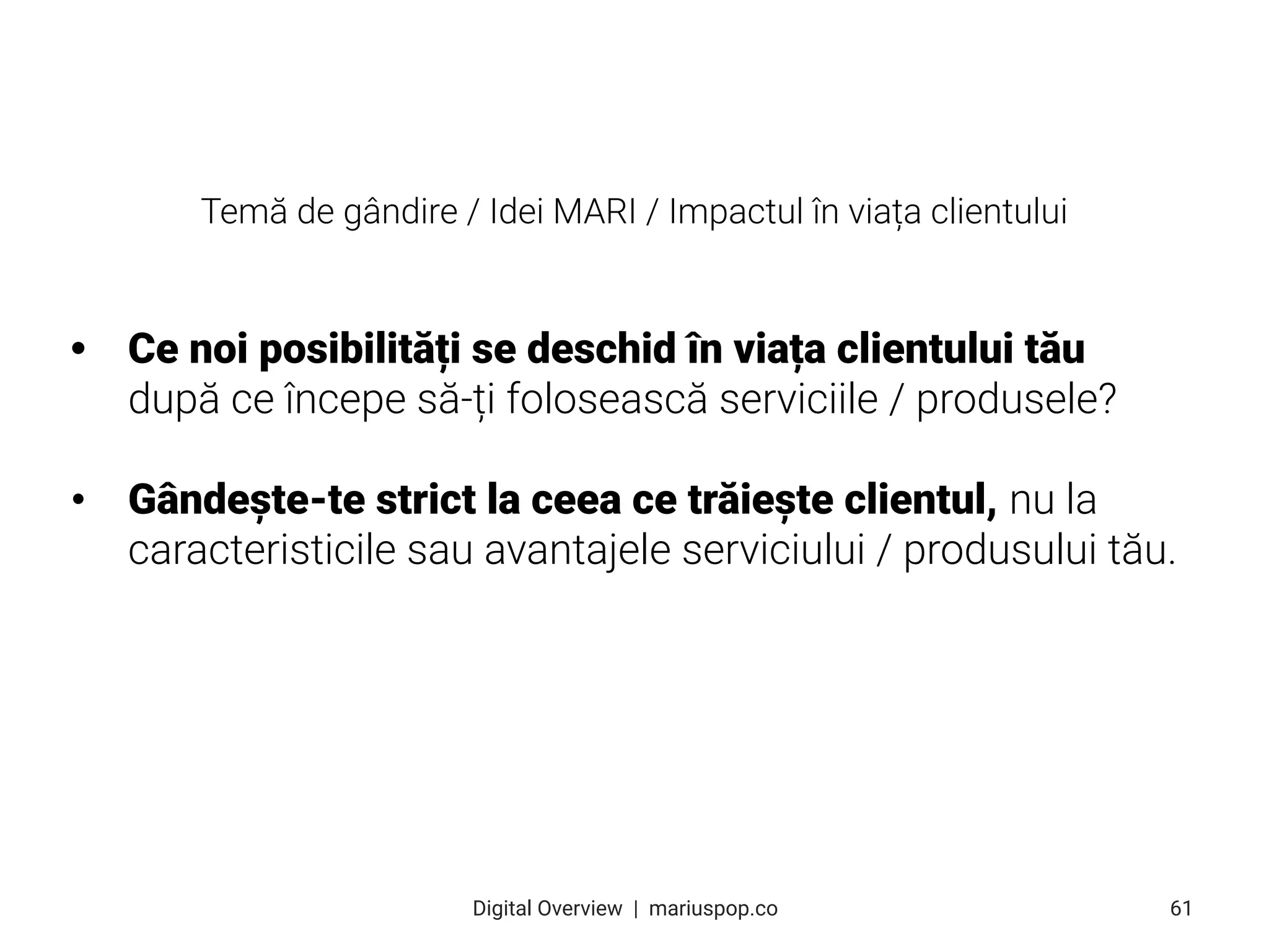 • Ce noi posibilități se deschid în viața clientului tău
după ce începe să-ți folosească serviciile / produsele?
• Gândește-te strict la ceea ce trăiește clientul, nu la
caracteristicile sau avantajele serviciului / produsului tău.
61
Digital Overview  |  mariuspop.co
Temă de gândire / Idei MARI / Impactul în viața clientului
 