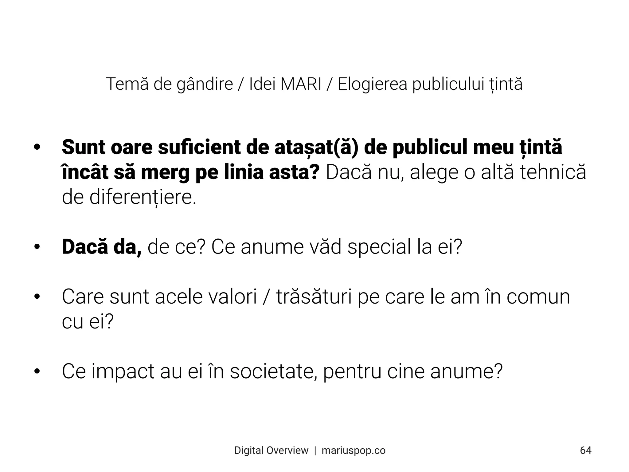• Sunt oare suﬁcient de atașat(ă) de publicul meu țintă
încât să merg pe linia asta? Dacă nu, alege o altă tehnică
de diferențiere.
• Dacă da, de ce? Ce anume văd special la ei?
• Care sunt acele valori / trăsături pe care le am în comun
cu ei?
• Ce impact au ei în societate, pentru cine anume?
64
Digital Overview  |  mariuspop.co
Temă de gândire / Idei MARI / Elogierea publicului țintă
 