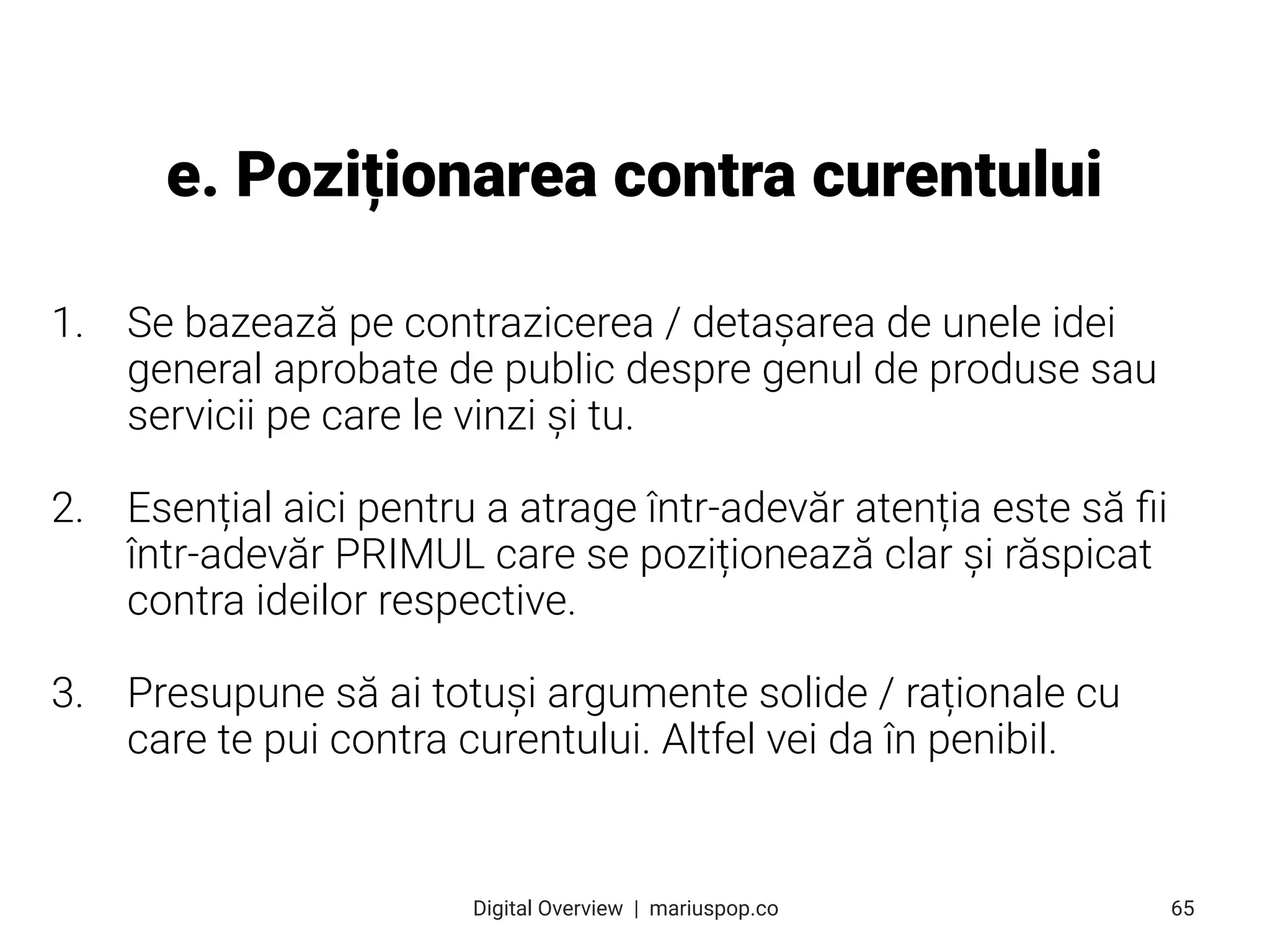 1. Se bazează pe contrazicerea / detașarea de unele idei
general aprobate de public despre genul de produse sau
servicii pe care le vinzi și tu.
2. Esențial aici pentru a atrage într-adevăr atenția este să ﬁi
într-adevăr PRIMUL care se poziționează clar și răspicat
contra ideilor respective.
3. Presupune să ai totuși argumente solide / raționale cu
care te pui contra curentului. Altfel vei da în penibil.
e. Poziționarea contra curentului
65
Digital Overview  |  mariuspop.co
 