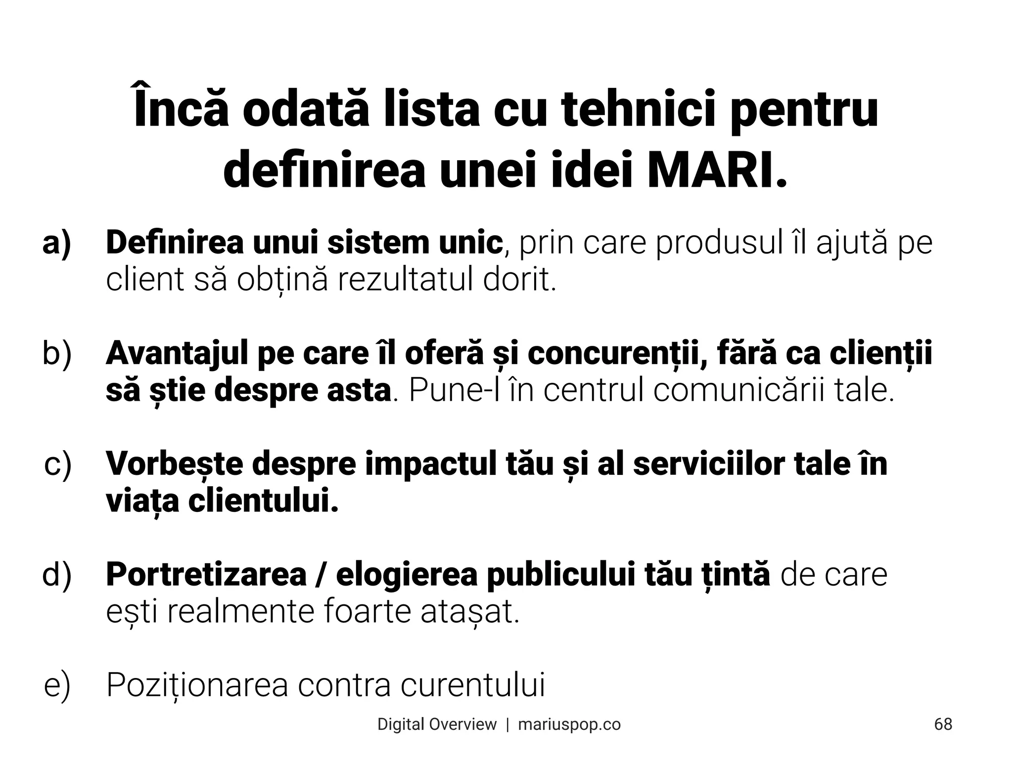 a) Deﬁnirea unui sistem unic, prin care produsul îl ajută pe
client să obțină rezultatul dorit.
b) Avantajul pe care îl oferă și concurenții, fără ca clienții
să știe despre asta. Pune-l în centrul comunicării tale.
c) Vorbește despre impactul tău și al serviciilor tale în
viața clientului.
d) Portretizarea / elogierea publicului tău țintă de care
ești realmente foarte atașat.
e) Poziționarea contra curentului
Încă odată lista cu tehnici pentru
deﬁnirea unei idei MARI.
68
Digital Overview  |  mariuspop.co
 