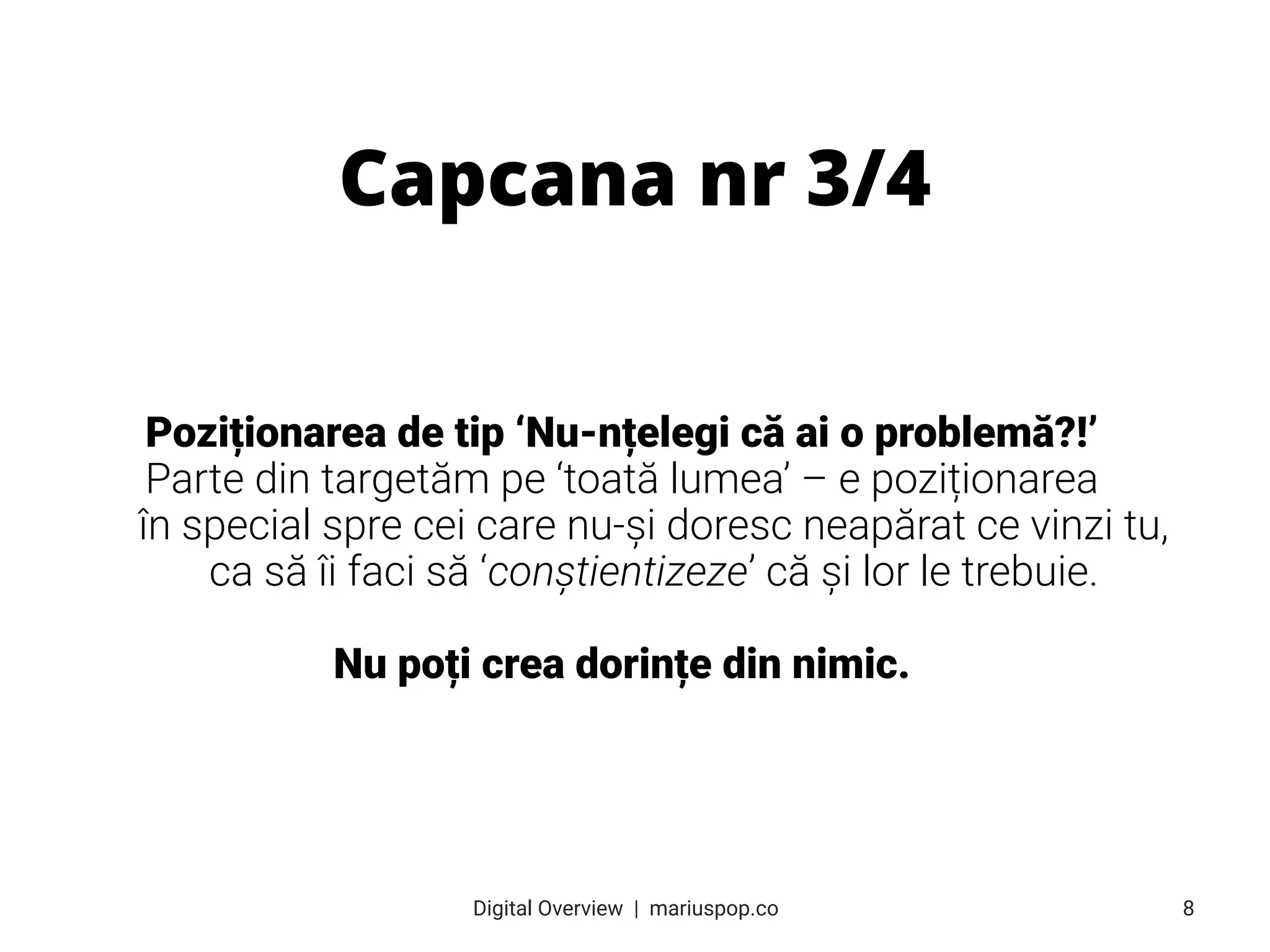 Poziționarea de tip ‘Nu-nțelegi că ai o problemă?!’
Parte din targetăm pe ‘toată lumea’ – e poziționarea
în special spre cei care nu-și doresc neapărat ce vinzi tu,
ca să îi faci să ‘conștientizeze’ că și lor le trebuie.
Nu poți crea dorințe din nimic.
Capcana nr 3/4
8
Digital Overview  |  mariuspop.co
 