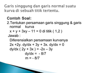 Contoh Soal:
2.Tentukan persamaan garis singgung & garis
normal kurva
x + y + 3xy – 11 = 0 di titik ( 1,2 )
 Jawab :
Diferensialkan persamaan kurvanya
2x +2y. dy/dx + 3y + 3x. dy/dx = 0
dy/dx ( 2y + 3x ) = -2x – 3y
dy/dx = - 8/7
m = - 8/7
 