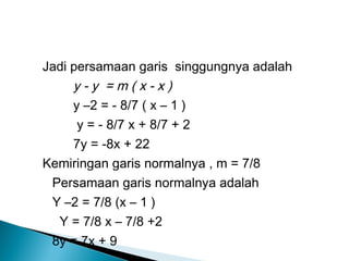 Jadi persamaan garis singgungnya adalah
y - y = m ( x - x )
y –2 = - 8/7 ( x – 1 )
y = - 8/7 x + 8/7 + 2
7y = -8x + 22
Kemiringan garis normalnya , m = 7/8
Persamaan garis normalnya adalah
Y –2 = 7/8 (x – 1 )
Y = 7/8 x – 7/8 +2
8y = 7x + 9
 
