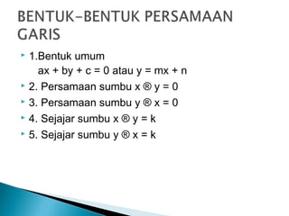  1.Bentuk umum
   ax + by + c = 0 atau y = mx + n
 2. Persamaan sumbu x ® y = 0
 3. Persamaan sumbu y ® x = 0
 4. Sejajar sumbu x ® y = k
 5. Sejajar sumbu y ® x = k
 