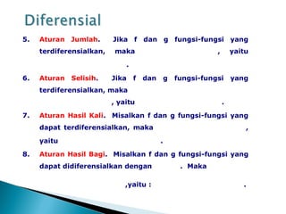 5. Aturan Jumlah. Jika f dan g fungsi-fungsi yang
terdiferensialkan, maka , yaitu
.
6. Aturan Selisih. Jika f dan g fungsi-fungsi yang
terdiferensialkan, maka
, yaitu .
7. Aturan Hasil Kali. Misalkan f dan g fungsi-fungsi yang
dapat terdiferensialkan, maka ,
yaitu .
8. Aturan Hasil Bagi. Misalkan f dan g fungsi-fungsi yang
dapat didiferensialkan dengan . Maka
,yaitu : .
 