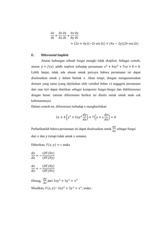 E.

Diferensial Implisit
Aturan hubungan sebuah fungsi mungki tidak eksplisit. Sebagai contoh,

aturan

adalh implisit terhadap persamaan

Lebih lanjut, tidak ada alasan untuk percaya bahwa persamaan ini dapat
diselesaikan untuk y dalam bentuk x. Akan tetapi, dengan mengasumsukan
domain yang sama (yang dijelaskan oleh variabel bebas x) angggota persamaan
dari ruas kiri dapat diartikan sebagai komposisi fungsi-fungsi dan didiferensiasi
dengan benar. (aturan diferensiasi berikut ini ditulis untuk untuk anda cek
kebenarannya).
Dalam contoh ini, diferensiasi terhadap x menghasilakan

Perhatikanlah bahwa persamaan ini dapat diselesaikan untuk
dari

dan

(tetapi tidak untuk x semata).

Diberikan,

Hitung
Misalkan,

maka

dari
=

, maka :

sebagai fungsi

 