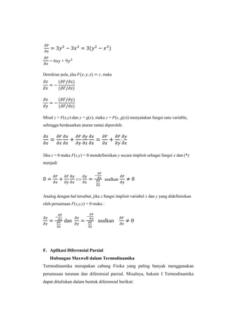 = 6xy +
Demikian pula, jika

, maka

Misal z = F(x,y) dan y = g(x), maka z = F(x, g(x)) menyatakan fungsi satu variable,
sehingga berdasarkan aturan rantai diperoleh:

Jika z = 0 maka F(x,y) = 0 mendefinisikan y secara implisit sebagai fungsi x dan (*)
menjadi

asalkan

Analog dengan hal tersebut, jika z fungsi implisit variabel x dan y yang didefinisikan
oleh persamaan F(x,y,z) = 0 maka :

dan

asalkan

F. Aplikasi Diferensial Parsial
Hubungan Maxwell dalam Termodinamika
Termodinamika merupakan cabang Fisika yang paling banyak menggunakan
perumusan turunan dan diferensial parsial. Misalnya, hukum I Termodinamika
dapat dituliskan dalam bentuk diferensial berikut:

 