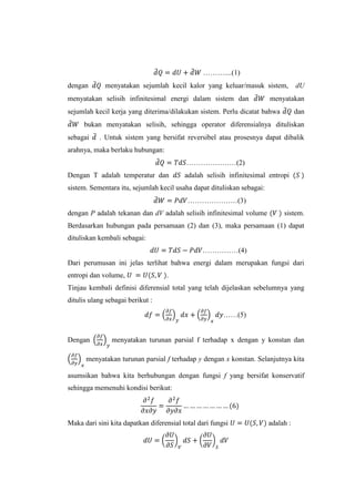 ………....(1)
dengan

menyatakan sejumlah kecil kalor yang keluar/masuk sistem,

menyatakan selisih infinitesimal energi dalam sistem dan

dU

menyatakan

sejumlah kecil kerja yang diterima/dilakukan sistem. Perlu dicatat bahwa

dan

bukan menyatakan selisih, sehingga operator diferensialnya dituliskan
sebagai

. Untuk sistem yang bersifat reversibel atau prosesnya dapat dibalik

arahnya, maka berlaku hubungan:
…………………(2)
Dengan T adalah temperatur dan

adalah selisih infinitesimal entropi

sistem. Sementara itu, sejumlah kecil usaha dapat dituliskan sebagai:
…………………(3)
dengan P adalah tekanan dan dV adalah selisih infinitesimal volume

sistem.

Berdasarkan hubungan pada persamaan (2) dan (3), maka persamaan (1) dapat
dituliskan kembali sebagai:
……………(4)
Dari perumusan ini jelas terlihat bahwa energi dalam merupakan fungsi dari
entropi dan volume,

.

Tinjau kembali definisi diferensial total yang telah dijelaskan sebelumnya yang
ditulis ulang sebagai berikut :
……(5)

Dengan

menyatakan turunan parsial f terhadap x dengan y konstan dan

menyatakan turunan parsial f terhadap y dengan x konstan. Selanjutnya kita
asumsikan bahwa kita berhubungan dengan fungsi f yang bersifat konservatif
sehingga memenuhi kondisi berikut:

Maka dari sini kita dapatkan diferensial total dari fungsi

adalah :

 