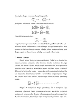 Bandingkan dengan persamaan 4 yang kita peroleh :

Selanjutnya berdasarkan kondisi 6 dan turnan parsial berikut :

Diperoleh hubungan berikut :

yang dikenal sebagai salah satu dari empat buah “Hubungan Maxwell” (Maxwell
Relations) dalam Termodinamika. Pada hubungan ini diperlihatkan bahwa pada
proses reversibel, perubahan temperatur terhadap volume pada entropi tetap sama
dengan negatif perubahan tekanan terhadap entropi pada volume tetap.

G. Peubah Variabel
Hampir semua fenomena-fenomena di dalam Fisika harus digambarkan
melalui persamaan diferensial. Jika fenomena tersebut melibatkan beberapa
variabel, baik berupa besaran pokok ataupun besaran turunan, maka persamaan
diferensial yang terkait akan berbentuk persamaan diferensial parsial. Persamaan
diferensial terkait tersebut kadang – kadan akan lebih mudah dicari solusinya jika
kita menyatakan dalam bentuk variable – variable baru yang merupakan fungsi
dari variabel lama. Untuk jelasnya, tinjau sebagai contoh persamaan gelombang
berikut:

…………………….(7)
Dengan Ψ menyatakan fungsi gelombang dan v merupakan laju
perambatan gelombang. Dalam pengalaman sehari-hari, kita sering menjumpai
gundukan air yang merambat di dalam kolam atau perambatan gelombang air laut
di pantai. Secara ideal, kesemuanya dapat dihampiri oleh persamaan (1) di atas.

 