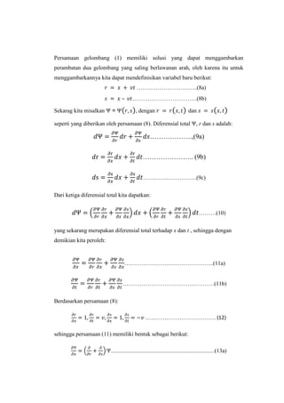 Persamaan gelombang (1) memiliki solusi yang dapat menggambarkan
perambatan dua gelombang yang saling berlawanan arah, oleh karena itu untuk
menggambarkannya kita dapat mendefinisikan variabel baru berikut:
…………………………..(8a)
–
Sekarag kita misalkan

=

…………………………….(8b)
, dengan

dan

seperti yang diberikan oleh persamaan (8). Diferensial total

, r dan s adalah:

……………….,(9a)
………………….. (9b)
……………………….(9c)
Dari ketiga diferensial total kita dapatkan:
………(10)
yang sekarang merupakan diferensial total terhadap x dan t , sehingga dengan
demikian kita peroleh:

………………………………………..(11a)
…………………………………………(11b)
Berdasarkan persamaan (8):
………………………………. (12)
sehingga persamaan (11) memiliki bentuk sebagai berikut:
...............................................................................(13a)

 