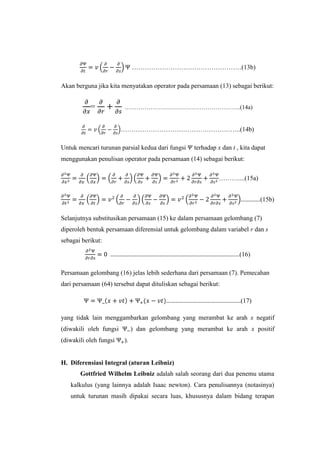 ……………………………………………(13b)
Akan berguna jika kita menyatakan operator pada persamaan (13) sebagai berikut:

=

…………………………………………………..(14a)

………………………………………………..(14b)
Untuk mencari turunan parsial kedua dari fungsi

terhadap x dan t , kita dapat

menggunakan penulisan operator pada persamaan (14) sebagai berikut:
………....(15a)
………….(15b)
Selanjutnya substitusikan persamaan (15) ke dalam persamaan gelombang (7)
diperoleh bentuk persamaan diferensial untuk gelombang dalam variabel r dan s
sebagai berikut:
……………………………………………………………………………(16)
Persamaan gelombang (16) jelas lebih sederhana dari persamaan (7). Pemecahan
dari persamaan (64) tersebut dapat dituliskan sebagai berikut:
…………………………………………..(17)
yang tidak lain menggambarkan gelombang yang merambat ke arah x negatif
(diwakili oleh fungsi
(diwakili oleh fungsi

) dan gelombang yang merambat ke arah x positif
).

H. Diferensiasi Integral (aturan Leibniz)
Gottfried Wilhelm Leibniz adalah salah seorang dari dua penemu utama
kalkulus (yang lainnya adalah Isaac newton). Cara penulisannya (notasinya)
untuk turunan masih dipakai secara luas, khususnya dalam bidang terapan

 